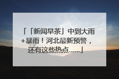 「新闻早茶」中到大雨+暴雨！河北最新预警，还有这些热点……
