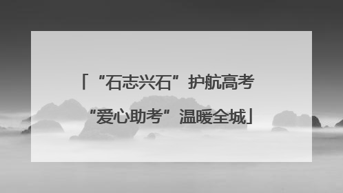 “石志兴石”护航高考 “爱心助考”温暖全城