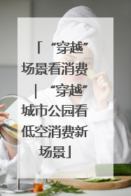 “穿越”场景看消费｜“穿越”城市公园看低空消费新场景