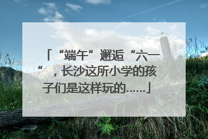 “端午”邂逅“六一”，长沙这所小学的孩子们是这样玩的……