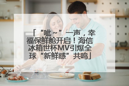“呲～”一声，幸福保鲜舱开启！海信冰箱世杯MV引爆全球“新鲜感”共鸣