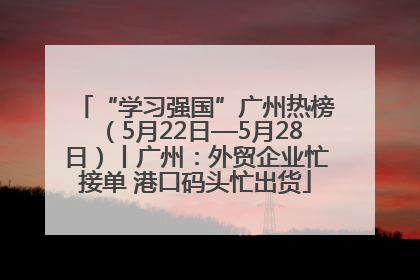 “学习强国”广州热榜（5月22日—5月28日）丨广州：外贸企业忙接单 港口码头忙出货