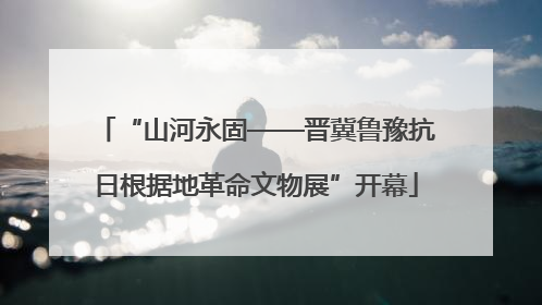 “山河永固——晋冀鲁豫抗日根据地革命文物展”开幕