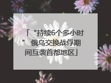“持续6个多小时” 俄乌交换战俘期间互袭首都地区