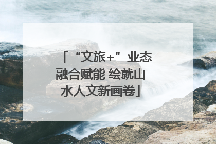“文旅+”业态融合赋能 绘就山水人文新画卷