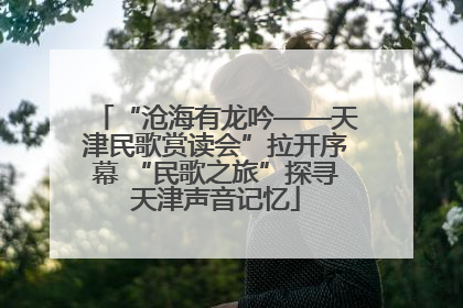 “沧海有龙吟——天津民歌赏读会”拉开序幕 “民歌之旅”探寻天津声音记忆
