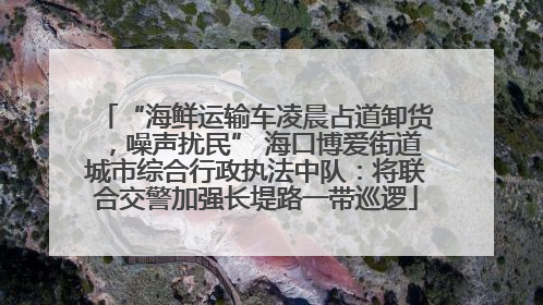 “海鲜运输车凌晨占道卸货，噪声扰民” 海口博爱街道城市综合行政执法中队：将联合交警加强长堤路一带巡逻