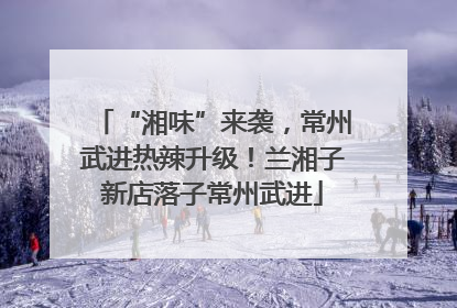 “湘味”来袭，常州武进热辣升级！兰湘子新店落子常州武进