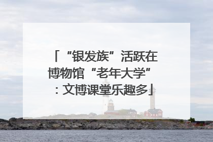 “银发族”活跃在博物馆“老年大学”：文博课堂乐趣多