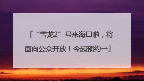 “雪龙2”号来海口啦，将面向公众开放！今起预约→