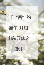 “香”约端午 开启山东寻味之旅