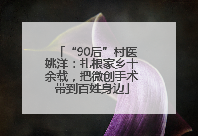 “90后”村医姚洋：扎根家乡十余载，把微创手术带到百姓身边