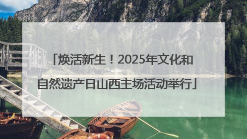 焕活新生！2025年文化和自然遗产日山西主场活动举行