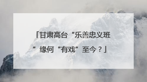 甘肃高台“乐善忠义班”缘何“有戏”至今？