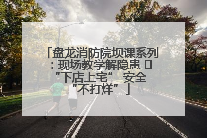 盘龙消防院坝课系列：现场教学解隐患   “下店上宅” 安全 “不打烊”
