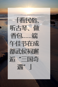 看民俗、听古琴、做香包……端午佳节在成都武侯祠邂逅“三国奇遇”