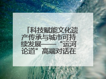 科技赋能文化遗产传承与城市可持续发展——“运河论道”高端对话在京举办