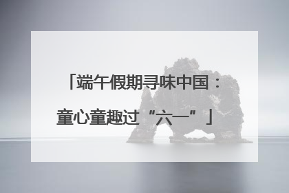 端午假期寻味中国：童心童趣过“六一”