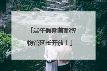 端午假期首都博物馆延长开放！
