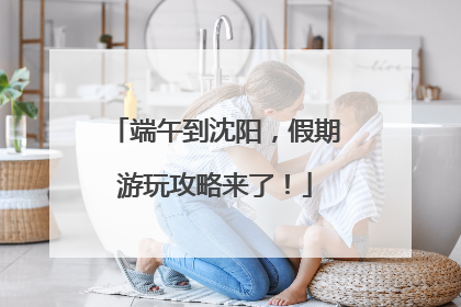端午到沈阳，假期游玩攻略来了！