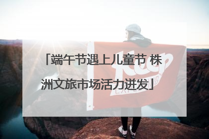 端午节遇上儿童节 株洲文旅市场活力迸发