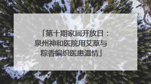 第十期家属开放日：泉州神和医院用艾草与粽香编织医患温情