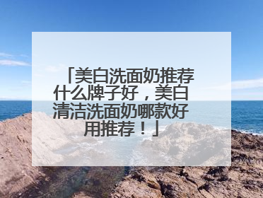 美白洗面奶推荐什么牌子好，美白清洁洗面奶哪款好用推荐！