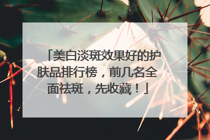 美白淡斑效果好的护肤品排行榜，前几名全面祛斑，先收藏！