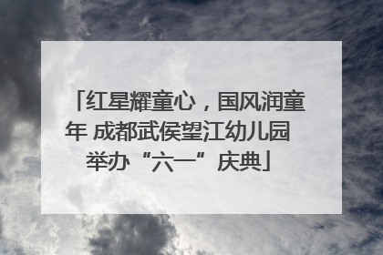 红星耀童心，国风润童年 成都武侯望江幼儿园举办“六一”庆典