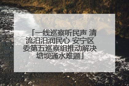 一线巡察听民声 清流汨汨润民心 安宁区委第五巡察组推动解决塘坝通水难题