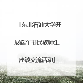 东北石油大学开展端午节民族师生座谈交流活动