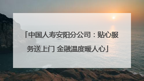 中国人寿安阳分公司：贴心服务送上门 金融温度暖人心