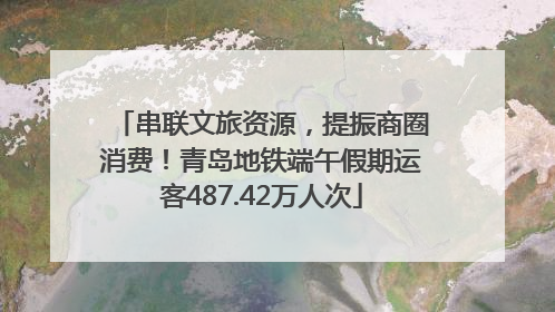 串联文旅资源，提振商圈消费！青岛地铁端午假期运客487.42万人次