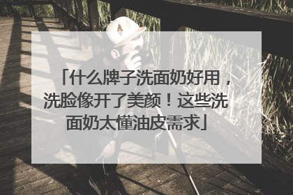 什么牌子洗面奶好用，洗脸像开了美颜！这些洗面奶太懂油皮需求