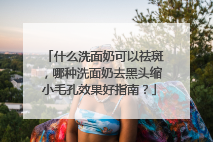 什么洗面奶可以祛斑，哪种洗面奶去黑头缩小毛孔效果好指南？