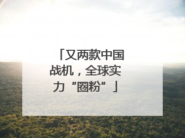 又两款中国战机，全球实力“圈粉”