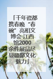 千年瓷都携春晚“春碗”亮相文博会 江西馆2000余件展品尽显赣鄱文化魅力
