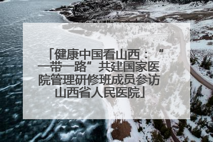 健康中国看山西：“一带一路”共建国家医院管理研修班成员参访山西省人民医院
