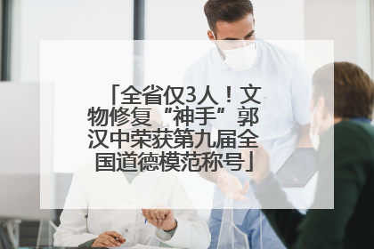 全省仅3人！文物修复“神手”郭汉中荣获第九届全国道德模范称号