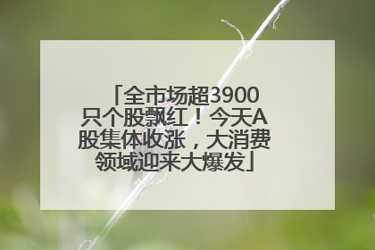 全市场超3900只个股飘红！今天A股集体收涨，大消费领域迎来大爆发