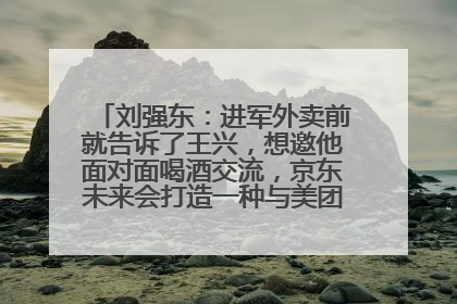 刘强东：进军外卖前就告诉了王兴，想邀他面对面喝酒交流，京东未来会打造一种与美团不同的商业模式