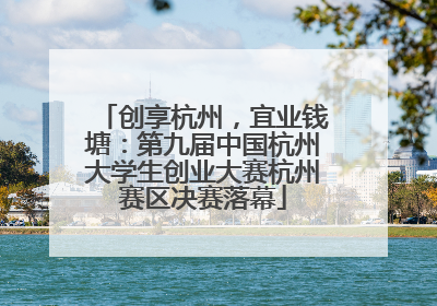 创享杭州，宜业钱塘：第九届中国杭州大学生创业大赛杭州赛区决赛落幕