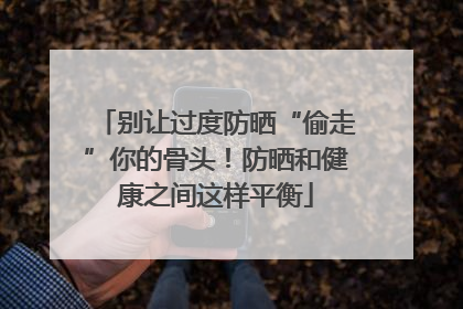 别让过度防晒“偷走”你的骨头！防晒和健康之间这样平衡