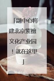 副中心将建北京紫檀文化产业园！就在这里