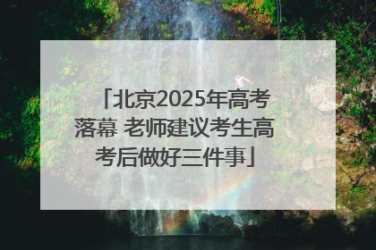 北京2025年高考落幕 老师建议考生高考后做好三件事