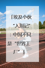 埃及小伙“入川记”：中国不只是“世界工厂”