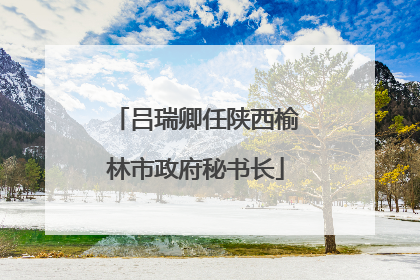 吕瑞卿任陕西榆林市政府秘书长