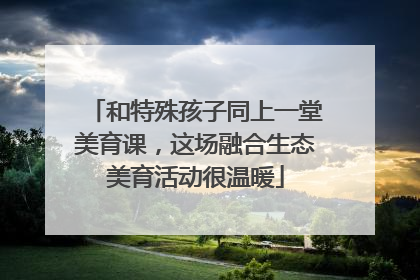 和特殊孩子同上一堂美育课，这场融合生态美育活动很温暖