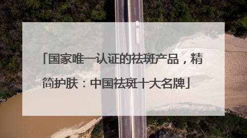 国家唯一认证的祛斑产品，精简护肤：中国祛斑十大名牌