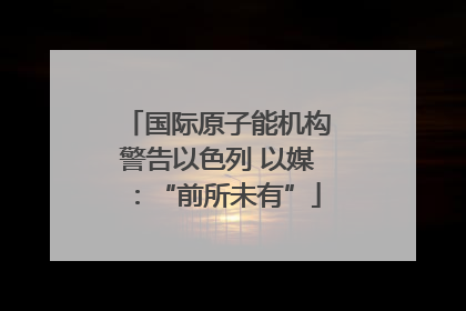 国际原子能机构警告以色列 以媒：“前所未有”